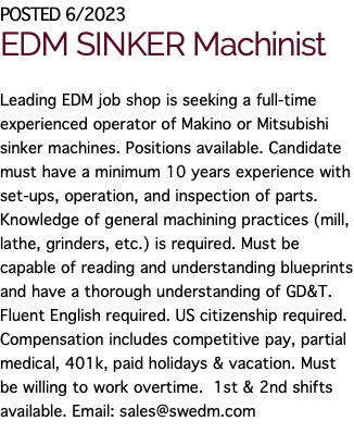 POSTED 6/2023 EDM SINKER Machinist Leading EDM job shop is seeking a full-time experienced operator of Makino or Mitsubishi sinker machines. Positions available. Candidate must have a minimum 10 years experience with set-ups, operation, and inspection of parts. Knowledge of general machining practices (mill, lathe, grinders, etc.) is required. Must be capable of reading and understanding blueprints and have a thorough understanding of GD&T. Fluent English required. US citizenship required. Compensation includes competitive pay, partial medical, 401k, paid holidays & vacation. Must be willing to work overtime. 1st & 2nd shifts available. Email: sales@swedm.com 